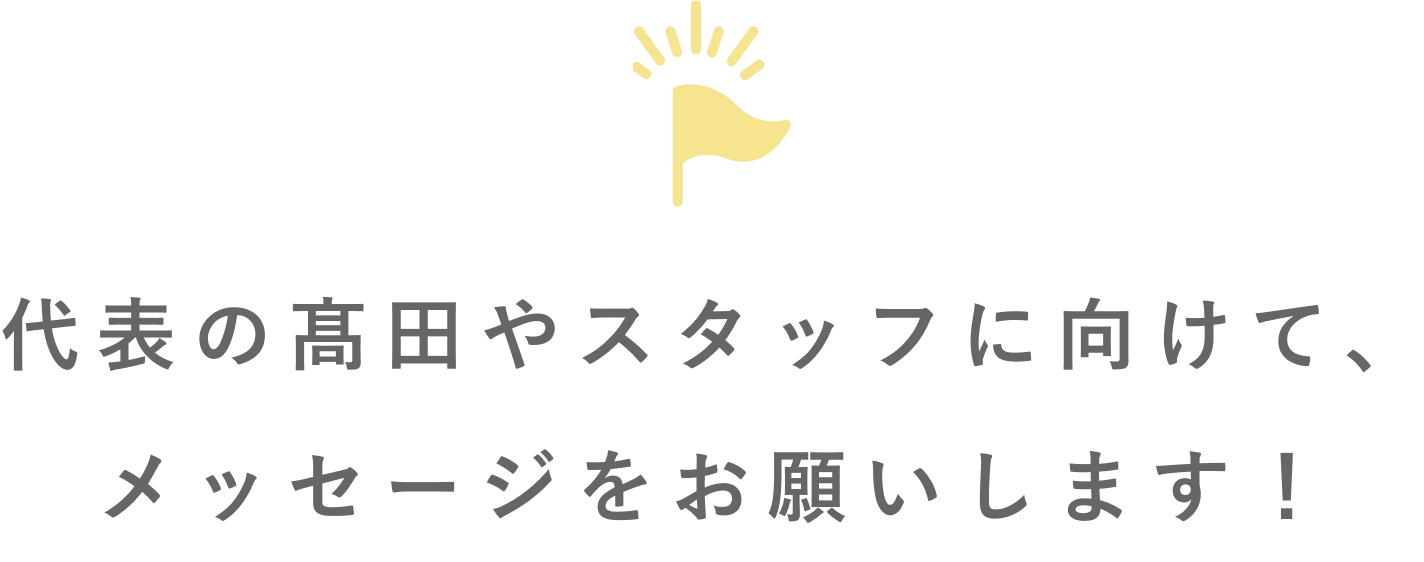 代表の髙田やスタッフに向けて、メッセージをお願いします！