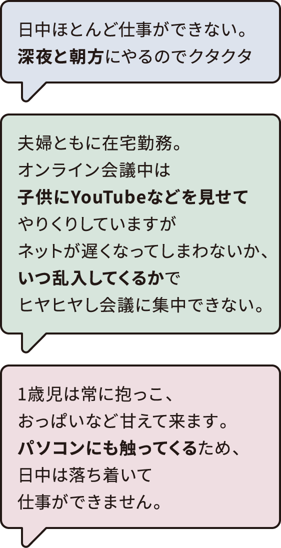 日中ほとんど仕事ができない。深夜と朝方にやるのでクタクタ​　1歳児は常に抱っこ、おっぱいなど甘えて来ます。パソコンにも触ってくるため、日中は落ち着いて仕事ができません。​　夫婦ともに在宅勤務。オンライン会議中は子供にYouTubeなどを見せてやりくりしていますがネットが遅くなってしまわないか、いつ乱入してくるかでヒヤヒヤし会議に集中できない。​
