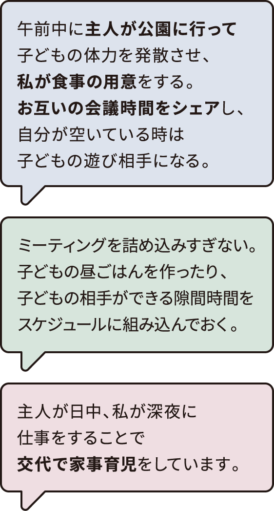 午前中に主人が公園に行って子どもの体力を発散させ、私が食事の用意をする。　お互いの会議時間をシェアし、自分が空いている時は子どもの遊び相手になる。​​　主人が日中、私が深夜に仕事をすることで交代で家事育児をしています。　ミーティングを詰め込みすぎない。子どもの昼ごはんを作ったり、子どもの相手ができる隙間時間をスケジュールに組み込んでおく。​